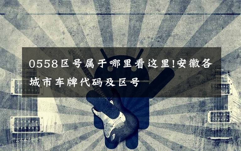 0558区号属于哪里看这里!安徽各城市车牌代码及区号