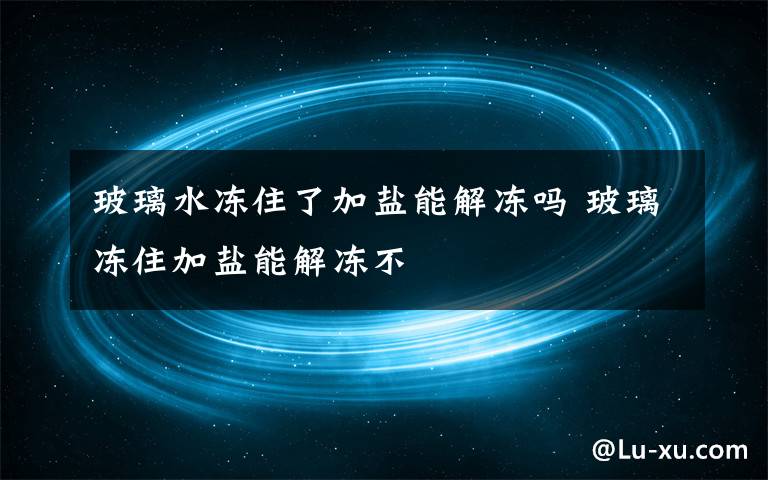 玻璃水冻住了加盐能解冻吗 玻璃冻住加盐能解冻不