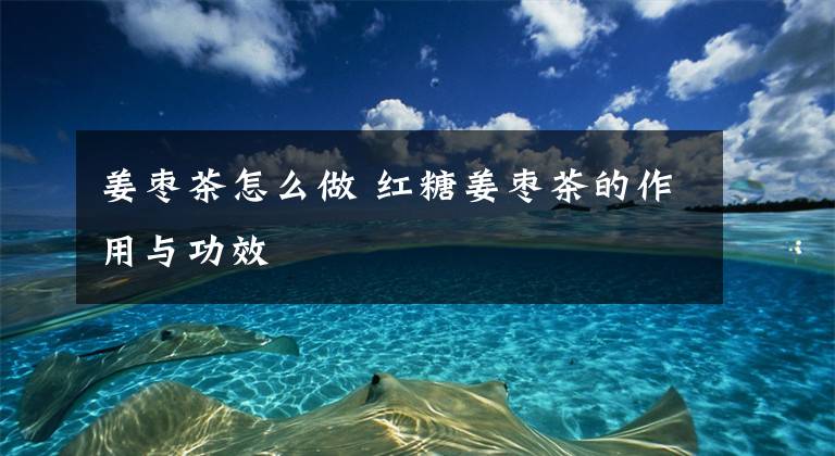 姜枣茶怎么做 红糖姜枣茶的作用与功效