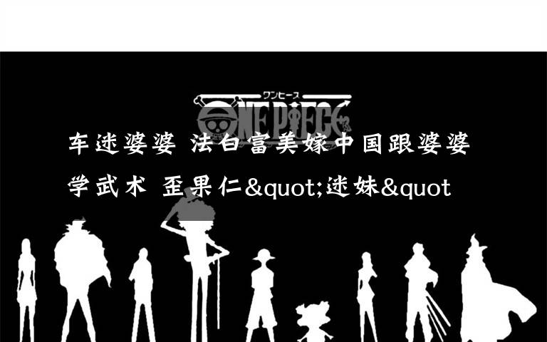 车迷婆婆 法白富美嫁中国跟婆婆学武术 歪果仁"迷妹"父母都是军人迷恋中国文化