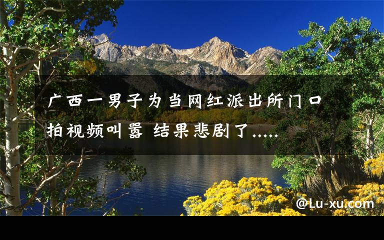 广西一男子为当网红派出所门口拍视频叫嚣 结果悲剧了.....