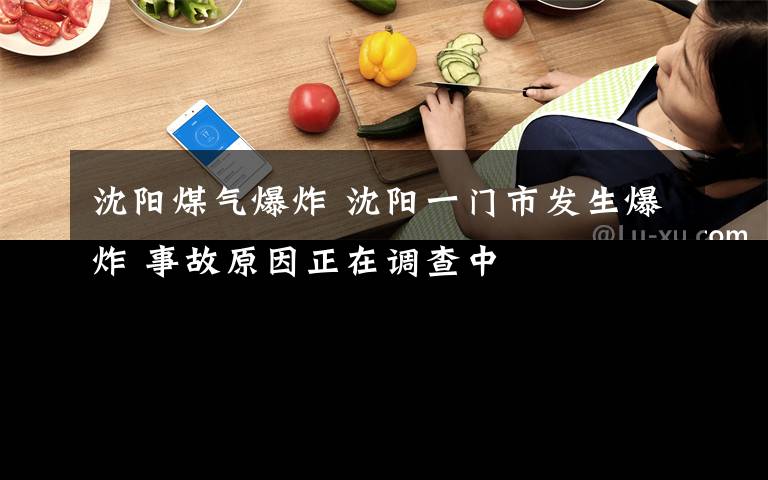 沈阳煤气爆炸 沈阳一门市发生爆炸 事故原因正在调查中