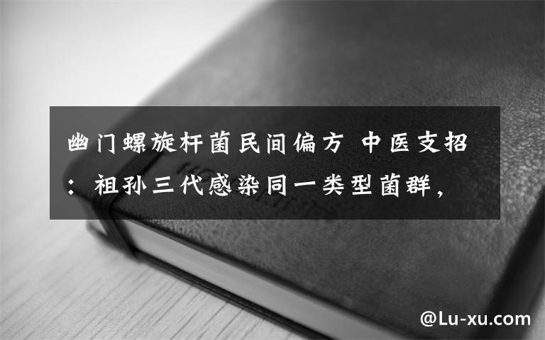 幽门螺旋杆菌民间偏方 中医支招：祖孙三代感染同一类型菌群，警惕胃肠菌群交叉感染 佳节团圆，巧防幽门螺旋杆菌餐桌偷袭