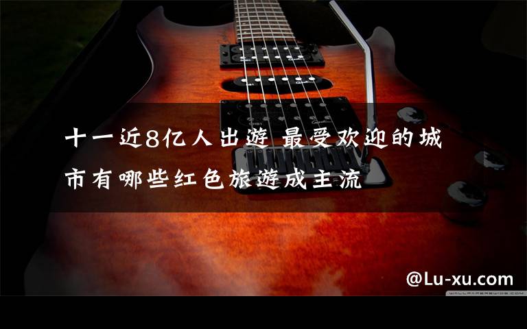 十一近8亿人出游 最受欢迎的城市有哪些红色旅游成主流