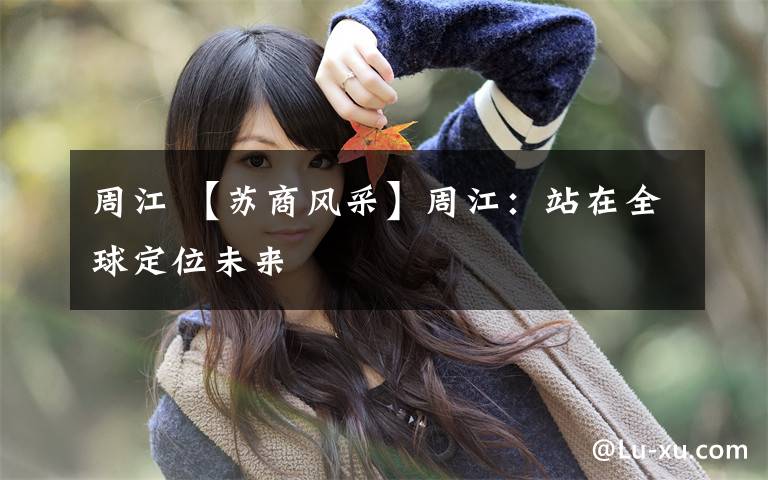 周江 【苏商风采】周江:站在全球定位未来