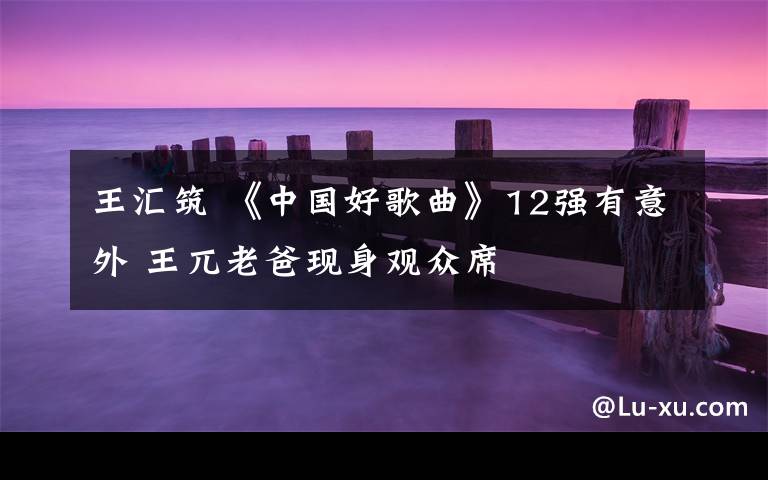 王汇筑 《中国好歌曲》12强有意外 王兀老爸现身观众席