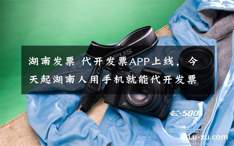 湖南发票 代开发票APP上线,今天起湖南人用手机就能代开发票