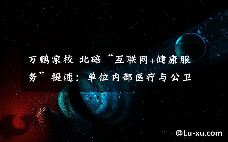 万鹏家校 北碚“互联网+健康服务”提速:单位内部医疗与公卫管理实现一体化
