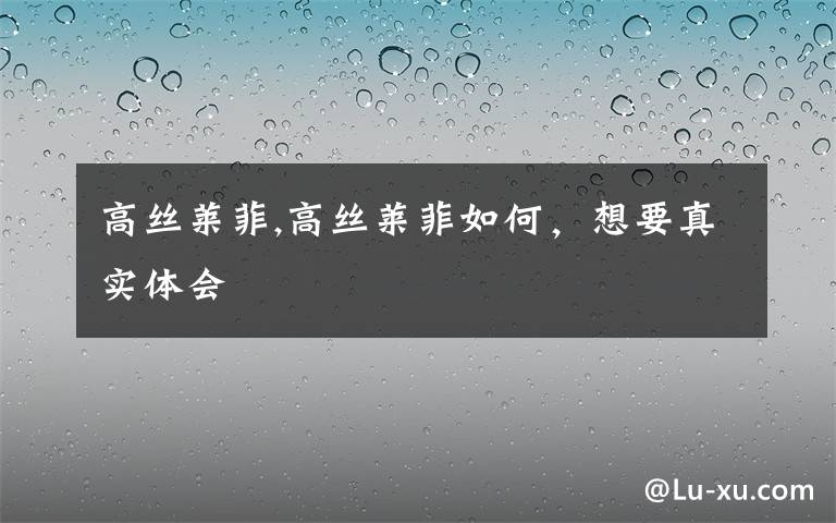 高丝莱菲,高丝莱菲如何,想要真实体会