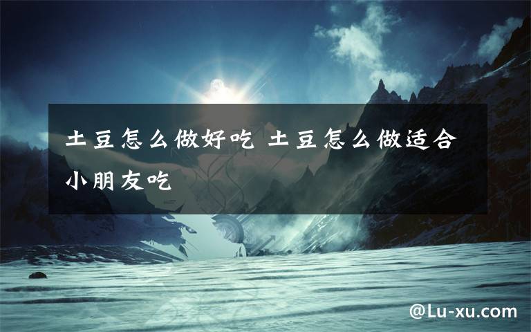 土豆怎么做好吃 土豆怎么做适合小朋友吃