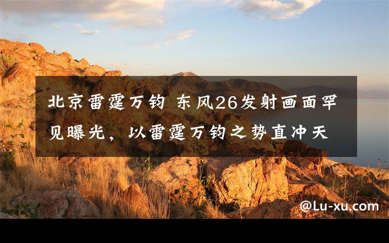 北京雷霆万钧 东风26发射画面罕见曝光,以雷霆万钧之势直冲天际