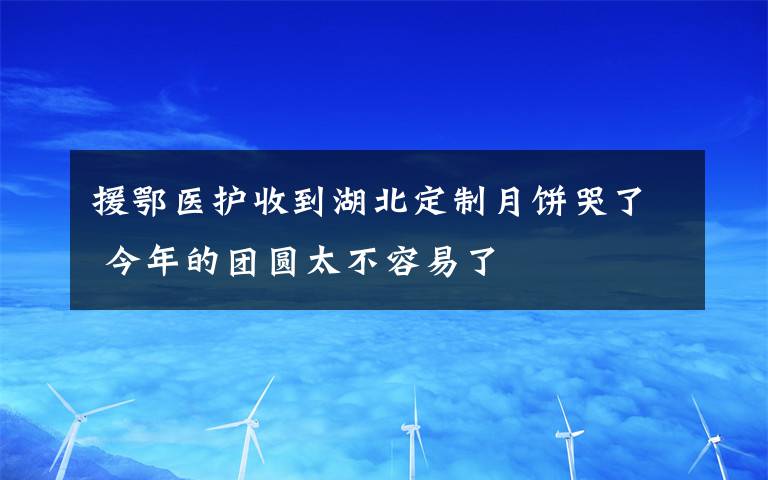 援鄂医护收到湖北定制月饼哭了 今年的团圆太不容易了