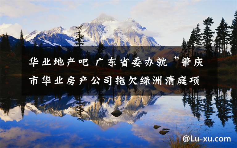 华业地产吧 广东省委办就“肇庆市华业房产公司拖欠绿洲清庭项目农民工工资”问题办理情况回复网友