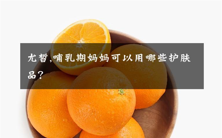 尤皙,哺乳期妈妈可以用哪些护肤品？