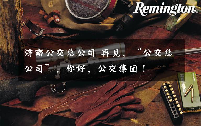 济南公交总公司 再见,“公交总公司”,你好,公交集团!