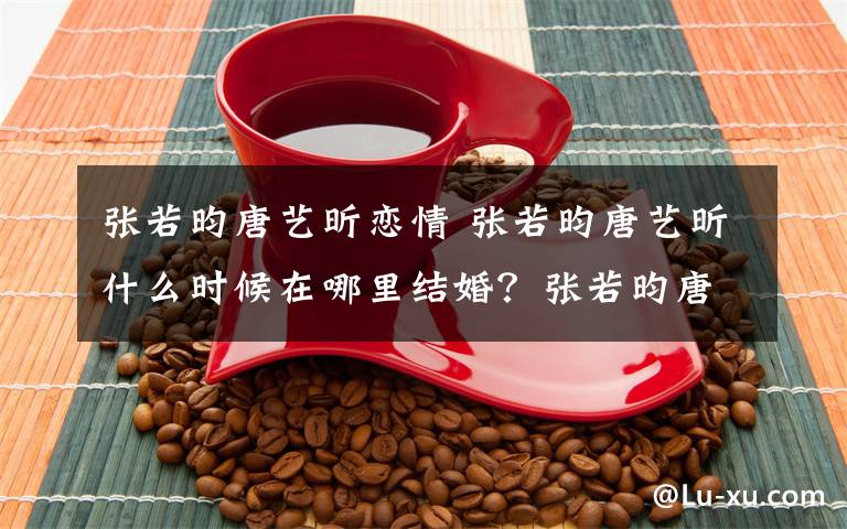 张若昀唐艺昕恋情 张若昀唐艺昕什么时候在哪里结婚?张若昀唐艺昕婚礼场地曝光
