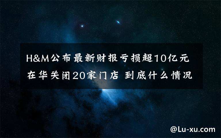 H&M公布最新财报亏损超10亿元 在华关闭20家门店 到底什么情况呢?