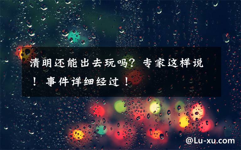 清明还能出去玩吗?专家这样说! 事件详细经过!