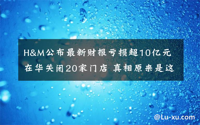 H&M公布最新财报亏损超10亿元 在华关闭20家门店 真相原来是这样！