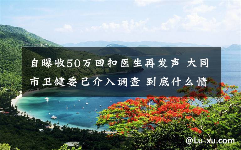 自曝收50万回扣医生再发声 大同市卫健委已介入调查 到底什么情况呢?