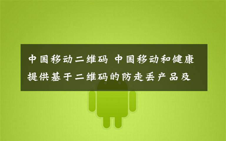 中国移动二维码 中国移动和健康提供基于二维码的防走丢产品及方案