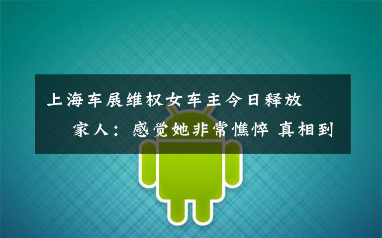 上海车展维权女车主今日释放   家人:感觉她非常憔悴 真相到底是怎样的?