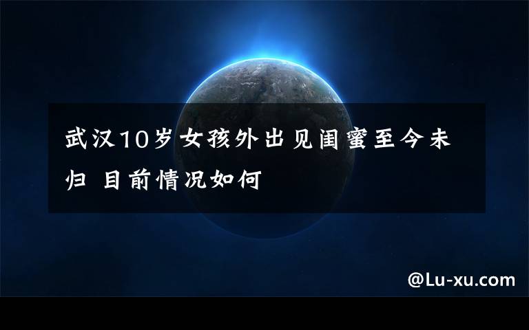 武汉10岁女孩外出见闺蜜至今未归 目前情况如何