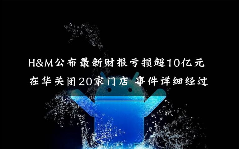 H&M公布最新财报亏损超10亿元 在华关闭20家门店 事件详细经过!