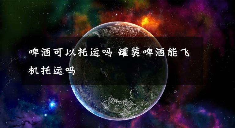 啤酒可以托运吗 罐装啤酒能飞机托运吗