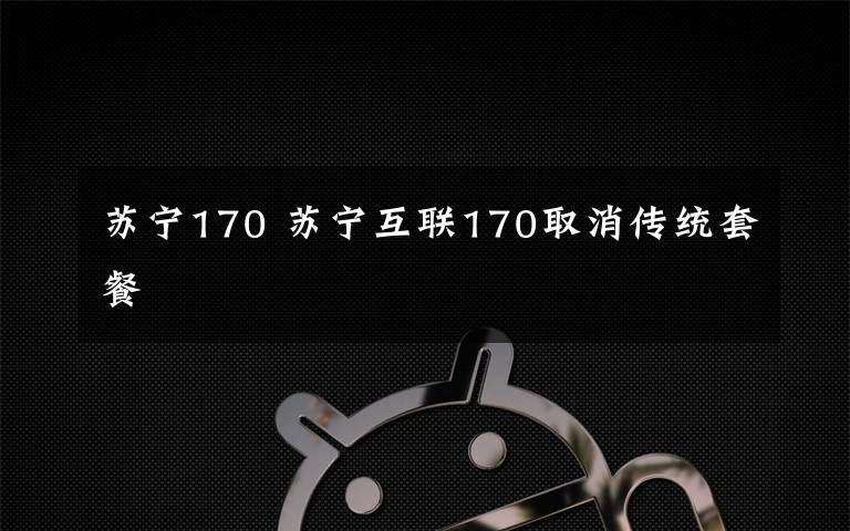 苏宁170 苏宁互联170取消传统套餐