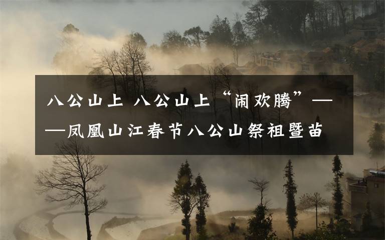 八公山上 八公山上“闹欢腾”——凤凰山江春节八公山祭祖暨苗歌花鼓大联欢速写