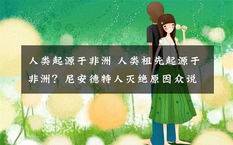 人类起源于非洲 人类祖先起源于非洲？尼安德特人灭绝原因众说纷纭