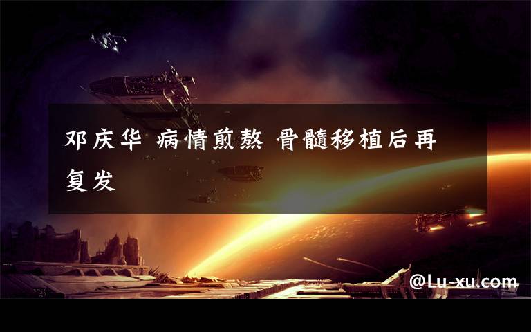 邓庆华 病情煎熬 骨髓移植后再复发