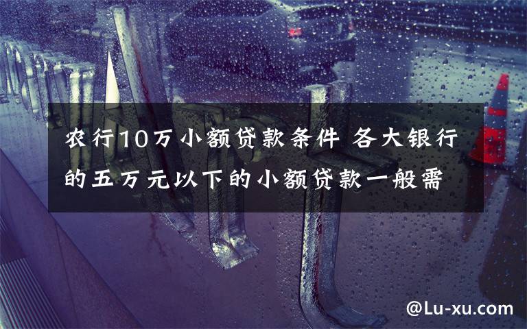 农行10万小额贷款条件 各大银行的五万元以下的小额贷款一般需要什么条件?看看就知道