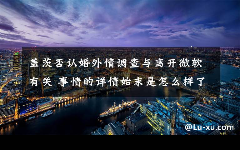 盖茨否认婚外情调查与离开微软有关 事情的详情始末是怎么样了!