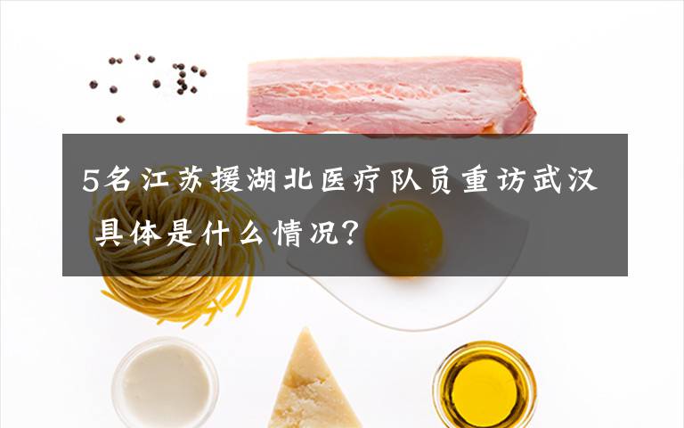 5名江苏援湖北医疗队员重访武汉 具体是什么情况?