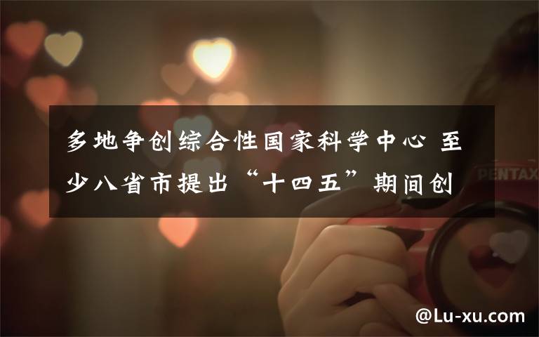 多地争创综合性国家科学中心 至少八省市提出“十四五”期间创建目标 具体是什么情况？