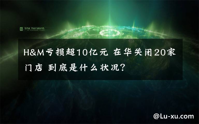 H&M亏损超10亿元 在华关闭20家门店 到底是什么状况?