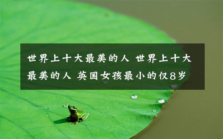 世界上十大最美的人 世界上十大最美的人 英国女孩最小的仅8岁！