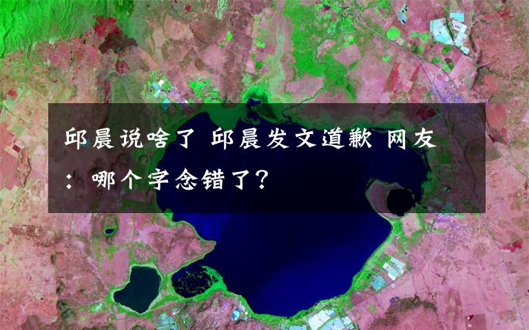 邱晨说啥了 邱晨发文道歉 网友:哪个字念错了?