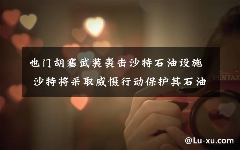 也门胡塞武装袭击沙特石油设施 沙特将采取威慑行动保护其石油设施 真相原来是这样！