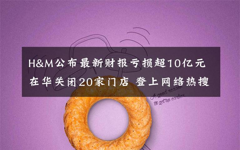 H&M公布最新财报亏损超10亿元 在华关闭20家门店 登上网络热搜了!