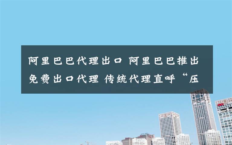 阿里巴巴代理出口 阿里巴巴推出免费出口代理 传统代理直呼“压力山大”