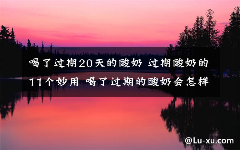 喝了过期20天的酸奶 过期酸奶的11个妙用 喝了过期的酸奶会怎样