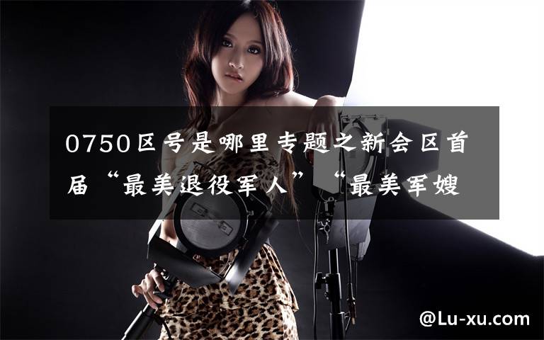 0750区号是哪里专题之新会区首届“最美退役军人”“最美军嫂”名单公示