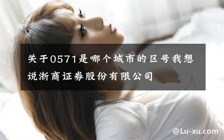 关于0571是哪个城市的区号我想说浙商证券股份有限公司