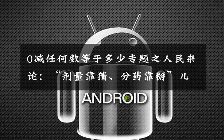 0减任何数等于多少专题之人民来论：“剂量靠猜、分药靠掰”儿童用药咋脱困