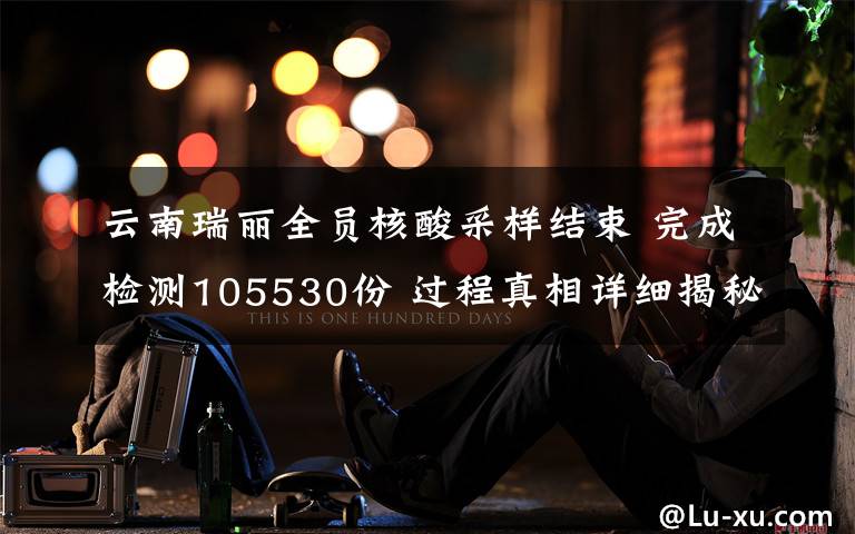 云南瑞丽全员核酸采样结束 完成检测105530份 过程真相详细揭秘！