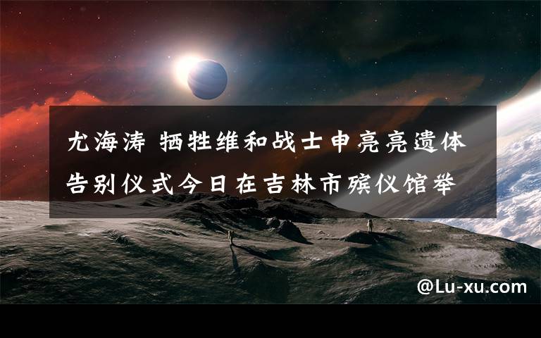尤海涛 牺牲维和战士申亮亮遗体告别仪式今日在吉林市殡仪馆举行