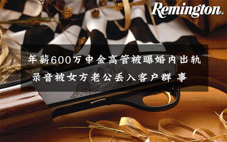 年薪600万中金高管被曝婚内出轨 录音被女方老公丢入客户群 事情经过真相揭秘!